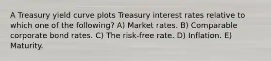 A Treasury yield curve plots Treasury interest rates relative to which one of the following? A) Market rates. B) Comparable corporate bond rates. C) The risk-free rate. D) Inflation. E) Maturity.