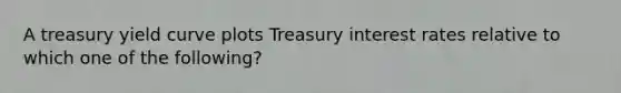 A treasury yield curve plots Treasury interest rates relative to which one of the following?