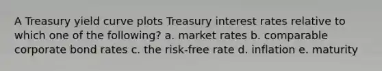 A Treasury yield curve plots Treasury interest rates relative to which one of the following? a. market rates b. comparable corporate bond rates c. the risk-free rate d. inflation e. maturity