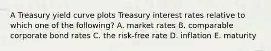 A Treasury yield curve plots Treasury interest rates relative to which one of the following? A. market rates B. comparable corporate bond rates C. the risk-free rate D. inflation E. maturity