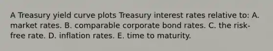 A Treasury yield curve plots Treasury interest rates relative to: A. market rates. B. comparable corporate bond rates. C. the risk-free rate. D. inflation rates. E. time to maturity.