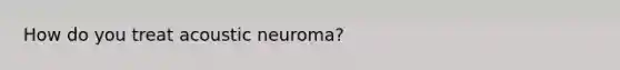 How do you treat acoustic neuroma?