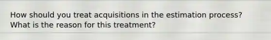 How should you treat acquisitions in the estimation process? What is the reason for this treatment?