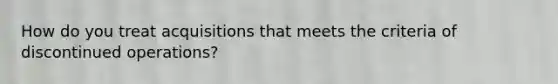 How do you treat acquisitions that meets the criteria of discontinued operations?