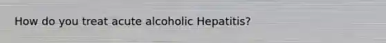 How do you treat acute alcoholic Hepatitis?