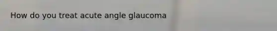 How do you treat acute angle glaucoma