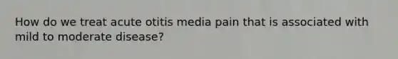 How do we treat acute otitis media pain that is associated with mild to moderate disease?