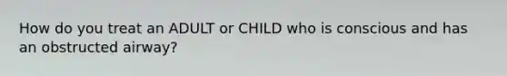 How do you treat an ADULT or CHILD who is conscious and has an obstructed airway?