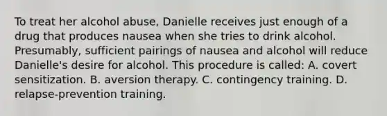 To treat her alcohol abuse, Danielle receives just enough of a drug that produces nausea when she tries to drink alcohol. Presumably, sufficient pairings of nausea and alcohol will reduce Danielle's desire for alcohol. This procedure is called: A. covert sensitization. B. aversion therapy. C. contingency training. D. relapse-prevention training.