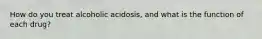 How do you treat alcoholic acidosis, and what is the function of each drug?