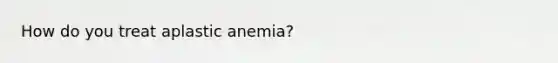 How do you treat aplastic anemia?