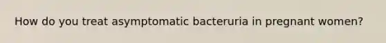 How do you treat asymptomatic bacteruria in pregnant women?