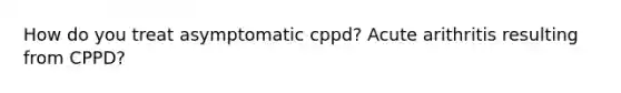 How do you treat asymptomatic cppd? Acute arithritis resulting from CPPD?