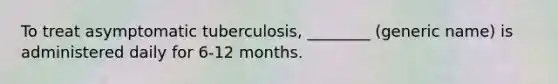 To treat asymptomatic tuberculosis, ________ (generic name) is administered daily for 6-12 months.