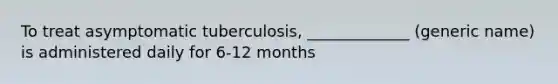 To treat asymptomatic tuberculosis, _____________ (generic name) is administered daily for 6-12 months