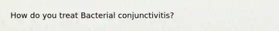 How do you treat Bacterial conjunctivitis?