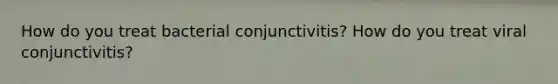 How do you treat bacterial conjunctivitis? How do you treat viral conjunctivitis?