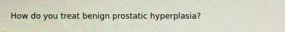 How do you treat benign prostatic hyperplasia?