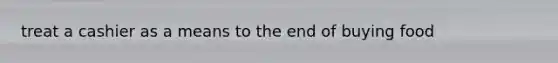 treat a cashier as a means to the end of buying food