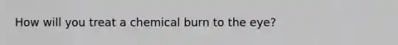 How will you treat a chemical burn to the eye?