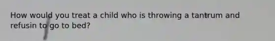 How would you treat a child who is throwing a tantrum and refusin to go to bed?