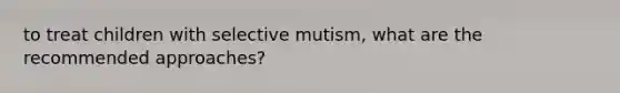 to treat children with selective mutism, what are the recommended approaches?