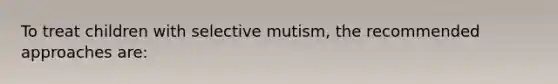 To treat children with selective mutism, the recommended approaches are: