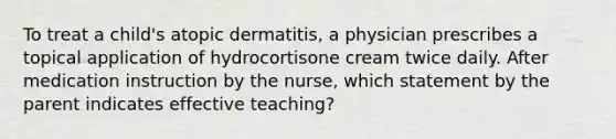 To treat a child's atopic dermatitis, a physician prescribes a topical application of hydrocortisone cream twice daily. After medication instruction by the nurse, which statement by the parent indicates effective teaching?