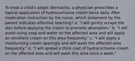 To treat a child's atopic dermatitis, a physician prescribes a topical application of hydrocortisone cream twice daily. After medication instruction by the nurse, which statement by the parent indicates effective teaching? a. "I will gently scrape the skin before applying the cream to promote absorption." b. "I will avoid using soap and water on the affected area and will apply an emollient cream on this area frequently." c. "I will apply a moisturizing cream sparingly and will wash the affected area frequently." d. "I will spread a thick coat of hydrocortisone cream on the affected area and will wash this area once a week."