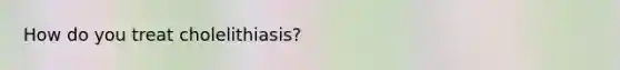 How do you treat cholelithiasis?