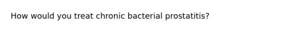 How would you treat chronic bacterial prostatitis?