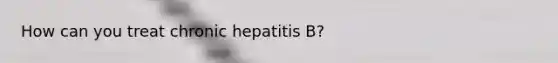 How can you treat chronic hepatitis B?