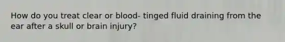 How do you treat clear or blood- tinged fluid draining from the ear after a skull or brain injury?