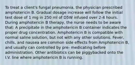 To treat a client's fungal pneumonia, the physician prescribed amphotericin B. Gradual dosage increase will follow the initial test dose of 1 mg in 250 ml of D5W infused over 2-4 hours. During amphotericin B therapy, the nurse needs to be aware that: A precipitate in the amphotericin B container indicates the proper drug concentration. Amphotericin B is compatible with normal saline solution, but not with any other solutions. Fever, chills, and nausea are common side effects from Amphotericin B, and usually can controlled by pre- medicating before administration. Other antibiotics can be piggybacked onto the I.V. line where amphotericin B is running.