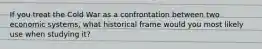 If you treat the Cold War as a confrontation between two economic systems, what historical frame would you most likely use when studying it?