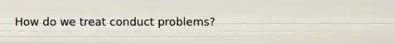 How do we treat conduct problems?