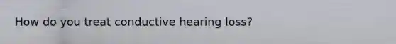 How do you treat conductive hearing loss?