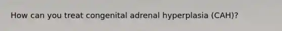 How can you treat congenital adrenal hyperplasia (CAH)?