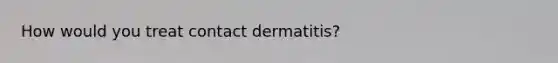 How would you treat contact dermatitis?