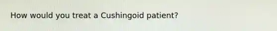 How would you treat a Cushingoid patient?