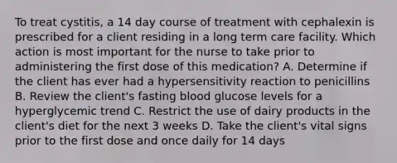 To treat cystitis, a 14 day course of treatment with cephalexin is prescribed for a client residing in a long term care facility. Which action is most important for the nurse to take prior to administering the first dose of this medication? A. Determine if the client has ever had a hypersensitivity reaction to penicillins B. Review the client's fasting blood glucose levels for a hyperglycemic trend C. Restrict the use of dairy products in the client's diet for the next 3 weeks D. Take the client's vital signs prior to the first dose and once daily for 14 days