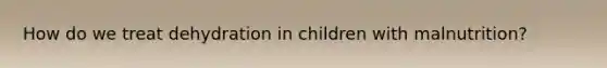 How do we treat dehydration in children with malnutrition?