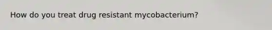 How do you treat drug resistant mycobacterium?