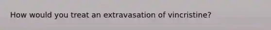 How would you treat an extravasation of vincristine?