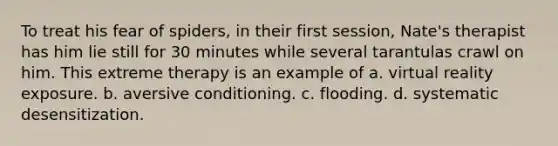 To treat his fear of spiders, in their first session, Nate's therapist has him lie still for 30 minutes while several tarantulas crawl on him. This extreme therapy is an example of a. virtual reality exposure. b. aversive conditioning. c. flooding. d. systematic desensitization.