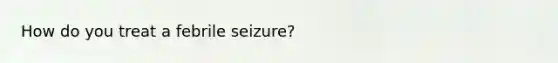 How do you treat a febrile seizure?