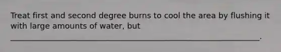 Treat first and second degree burns to cool the area by flushing it with large amounts of water, but _______________________________________________________________.