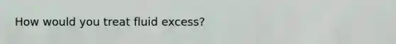 How would you treat fluid excess?