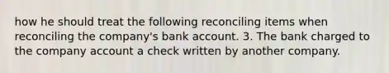 how he should treat the following reconciling items when reconciling the company's bank account. 3. The bank charged to the company account a check written by another company.