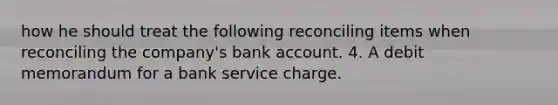 how he should treat the following reconciling items when reconciling the company's bank account. 4. A debit memorandum for a bank service charge.